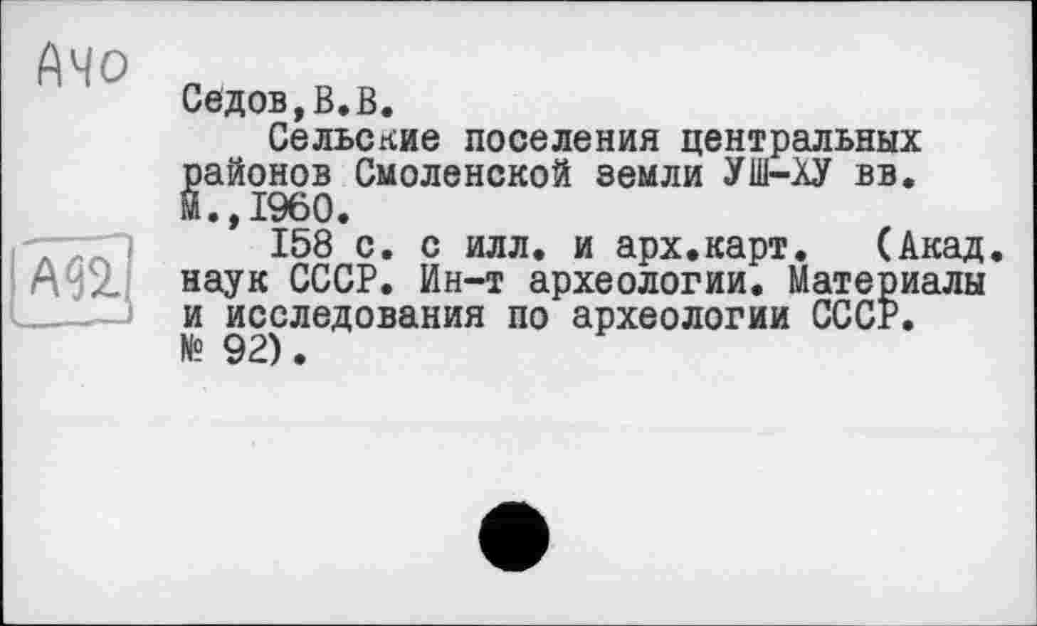 ﻿Седов,В.В.
Сельские поселения центральных районов Смоленской земли УШ-АУ вв. М.,1960.
158 с. с илл. и арх.карт.	(Акад,
наук СССР. Ин-т археологии. Материалы и исследования по археологии СССР. № 92).